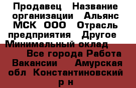 Продавец › Название организации ­ Альянс-МСК, ООО › Отрасль предприятия ­ Другое › Минимальный оклад ­ 25 000 - Все города Работа » Вакансии   . Амурская обл.,Константиновский р-н